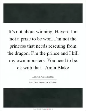It’s not about winning, Haven. I’m not a prize to be won. I’m not the princess that needs rescuing from the dragon. I’m the prince and I kill my own monsters. You need to be ok with that. -Anita Blake Picture Quote #1
