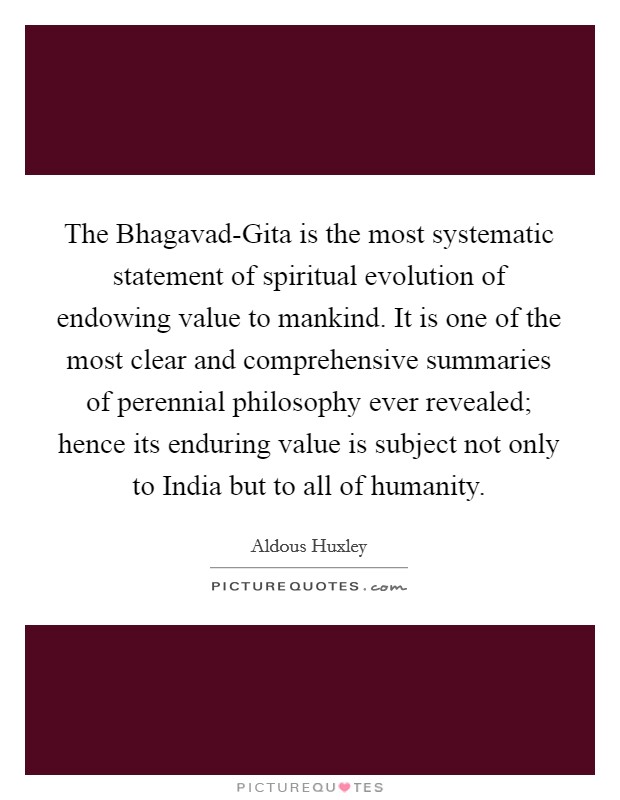 The Bhagavad-Gita is the most systematic statement of spiritual evolution of endowing value to mankind. It is one of the most clear and comprehensive summaries of perennial philosophy ever revealed; hence its enduring value is subject not only to India but to all of humanity Picture Quote #1