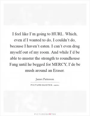 I feel like I’m going to HURL. Which, even if I wanted to do, I couldn’t do, because I haven’t eaten. I can’t even drag myself out of my room. And while I’d be able to muster the strength to roundhouse Fang until he begged for MERCY, I’de be mush around an Eraser Picture Quote #1