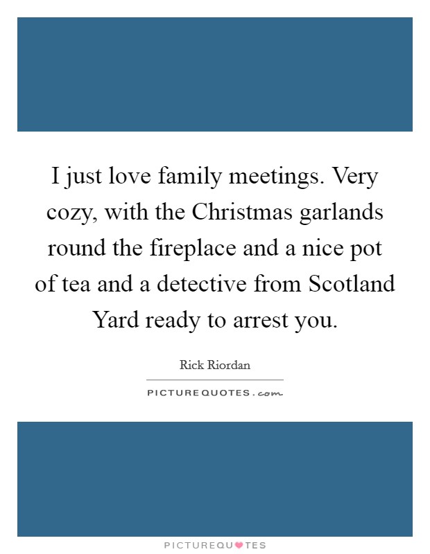 I just love family meetings. Very cozy, with the Christmas garlands round the fireplace and a nice pot of tea and a detective from Scotland Yard ready to arrest you Picture Quote #1