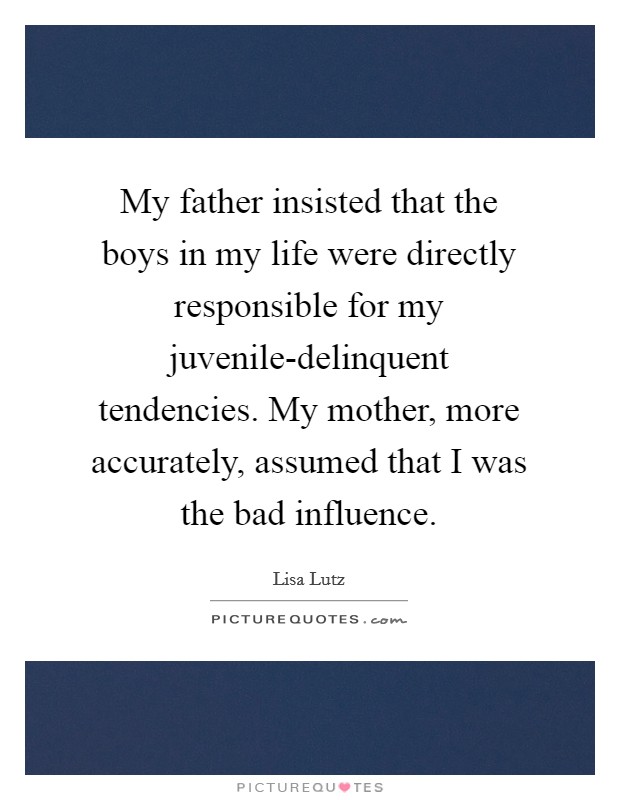 My father insisted that the boys in my life were directly responsible for my juvenile-delinquent tendencies. My mother, more accurately, assumed that I was the bad influence Picture Quote #1