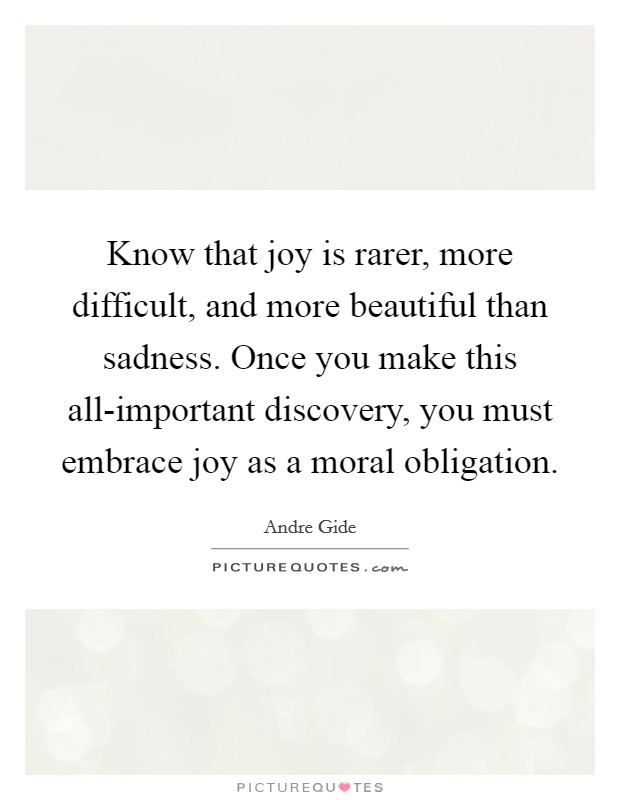 Know that joy is rarer, more difficult, and more beautiful than sadness. Once you make this all-important discovery, you must embrace joy as a moral obligation Picture Quote #1