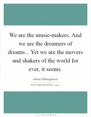 We are the music-makers, And we are the dreamers of dreams... Yet we are the movers and shakers of the world for ever, it seems Picture Quote #1
