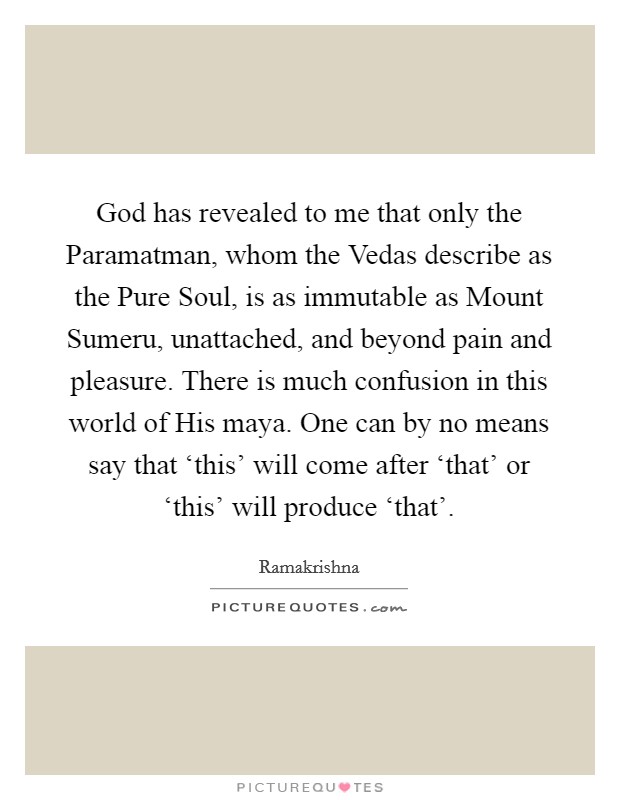 God has revealed to me that only the Paramatman, whom the Vedas describe as the Pure Soul, is as immutable as Mount Sumeru, unattached, and beyond pain and pleasure. There is much confusion in this world of His maya. One can by no means say that ‘this' will come after ‘that' or ‘this' will produce ‘that' Picture Quote #1