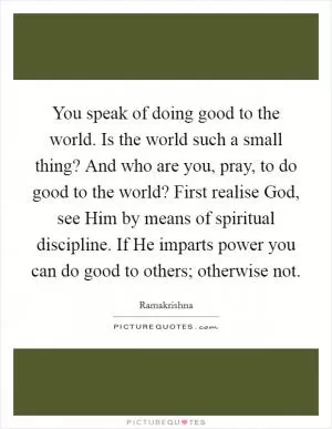 You speak of doing good to the world. Is the world such a small thing? And who are you, pray, to do good to the world? First realise God, see Him by means of spiritual discipline. If He imparts power you can do good to others; otherwise not Picture Quote #1