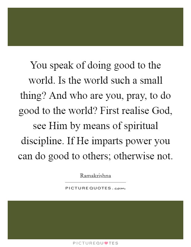 You speak of doing good to the world. Is the world such a small thing? And who are you, pray, to do good to the world? First realise God, see Him by means of spiritual discipline. If He imparts power you can do good to others; otherwise not Picture Quote #1