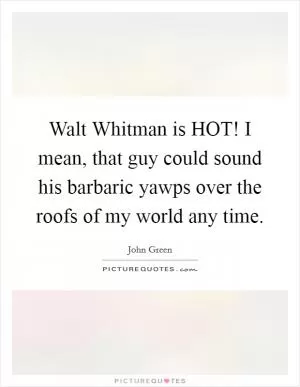 Walt Whitman is HOT! I mean, that guy could sound his barbaric yawps over the roofs of my world any time Picture Quote #1