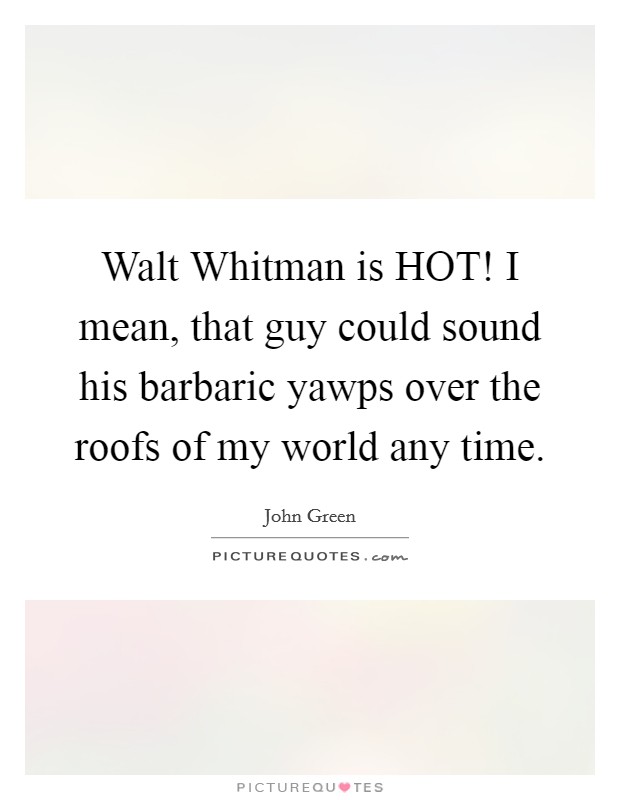 Walt Whitman is HOT! I mean, that guy could sound his barbaric yawps over the roofs of my world any time Picture Quote #1
