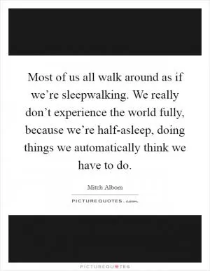 Most of us all walk around as if we’re sleepwalking. We really don’t experience the world fully, because we’re half-asleep, doing things we automatically think we have to do Picture Quote #1