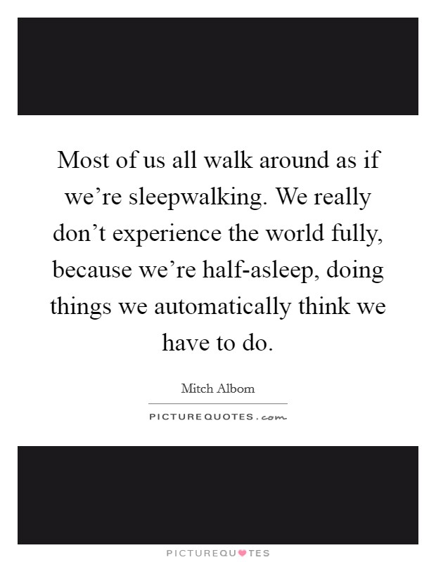 Most of us all walk around as if we're sleepwalking. We really don't experience the world fully, because we're half-asleep, doing things we automatically think we have to do Picture Quote #1