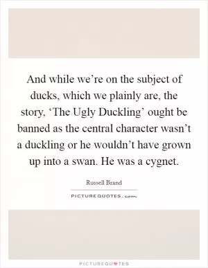 And while we’re on the subject of ducks, which we plainly are, the story, ‘The Ugly Duckling’ ought be banned as the central character wasn’t a duckling or he wouldn’t have grown up into a swan. He was a cygnet Picture Quote #1