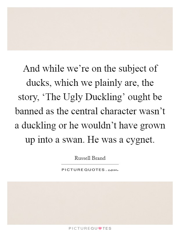 And while we're on the subject of ducks, which we plainly are, the story, ‘The Ugly Duckling' ought be banned as the central character wasn't a duckling or he wouldn't have grown up into a swan. He was a cygnet Picture Quote #1