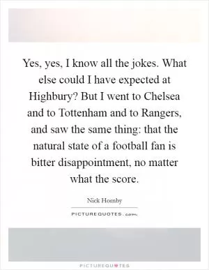Yes, yes, I know all the jokes. What else could I have expected at Highbury? But I went to Chelsea and to Tottenham and to Rangers, and saw the same thing: that the natural state of a football fan is bitter disappointment, no matter what the score Picture Quote #1