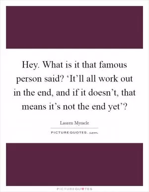 Hey. What is it that famous person said? ‘It’ll all work out in the end, and if it doesn’t, that means it’s not the end yet’? Picture Quote #1