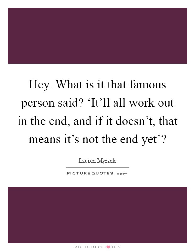 Hey. What is it that famous person said? ‘It'll all work out in the end, and if it doesn't, that means it's not the end yet'? Picture Quote #1