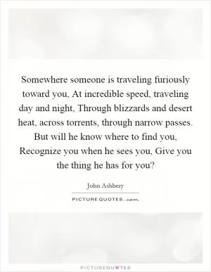 Somewhere someone is traveling furiously toward you, At incredible speed, traveling day and night, Through blizzards and desert heat, across torrents, through narrow passes. But will he know where to find you, Recognize you when he sees you, Give you the thing he has for you? Picture Quote #1