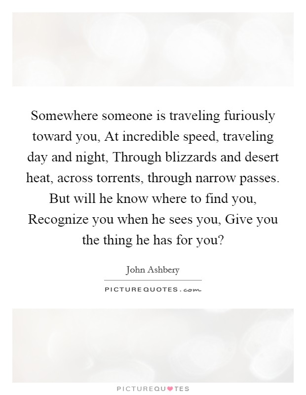 Somewhere someone is traveling furiously toward you, At incredible speed, traveling day and night, Through blizzards and desert heat, across torrents, through narrow passes. But will he know where to find you, Recognize you when he sees you, Give you the thing he has for you? Picture Quote #1
