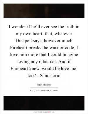 I wonder if he’ll ever see the truth in my own heart: that, whatever Dustpelt says, however much Fireheart breaks the warrior code, I love him more that I could imagine loving any other cat. And if Fireheart knew, would he love me, too? - Sandstorm Picture Quote #1