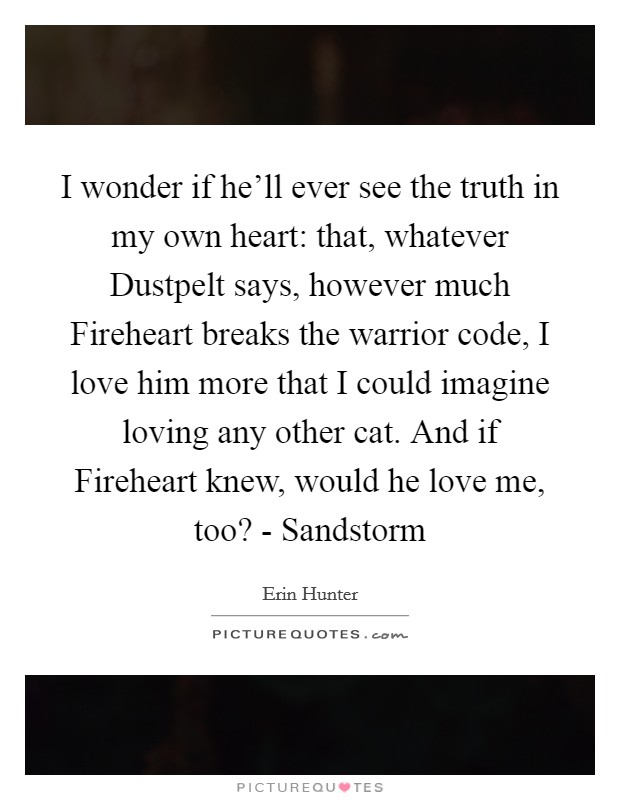 I wonder if he'll ever see the truth in my own heart: that, whatever Dustpelt says, however much Fireheart breaks the warrior code, I love him more that I could imagine loving any other cat. And if Fireheart knew, would he love me, too? - Sandstorm Picture Quote #1