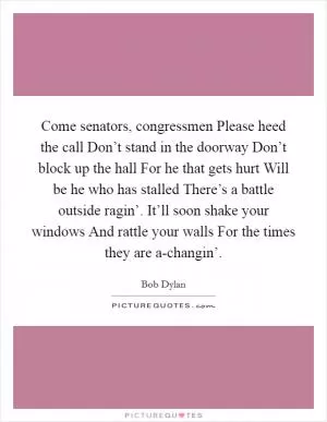 Come senators, congressmen Please heed the call Don’t stand in the doorway Don’t block up the hall For he that gets hurt Will be he who has stalled There’s a battle outside ragin’. It’ll soon shake your windows And rattle your walls For the times they are a-changin’ Picture Quote #1