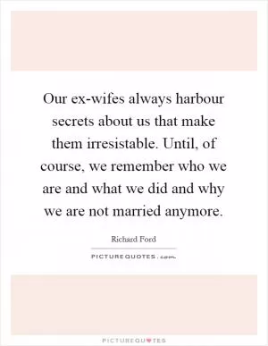 Our ex-wifes always harbour secrets about us that make them irresistable. Until, of course, we remember who we are and what we did and why we are not married anymore Picture Quote #1