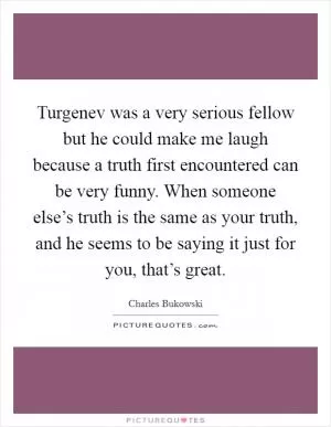 Turgenev was a very serious fellow but he could make me laugh because a truth first encountered can be very funny. When someone else’s truth is the same as your truth, and he seems to be saying it just for you, that’s great Picture Quote #1