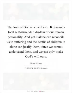 The love of God is a hard love. It demands total self-surrender, disdain of our human personality. And yet it alone can reconcile us to suffering and the deaths of children, it alone can justify them, since we cannot understand them, and we can only make God’s will ours Picture Quote #1