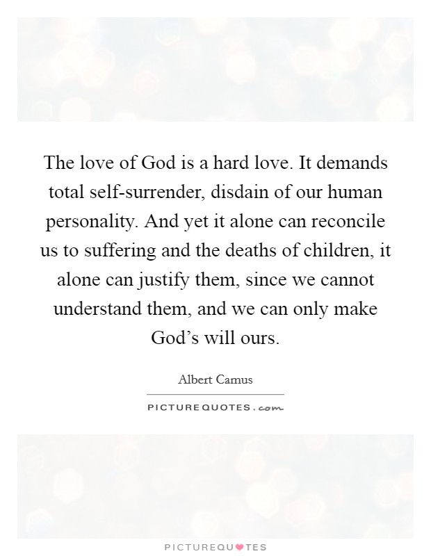 The love of God is a hard love. It demands total self-surrender, disdain of our human personality. And yet it alone can reconcile us to suffering and the deaths of children, it alone can justify them, since we cannot understand them, and we can only make God's will ours Picture Quote #1