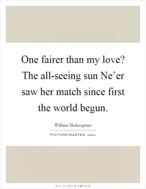 One fairer than my love? The all-seeing sun Ne’er saw her match since first the world begun Picture Quote #1
