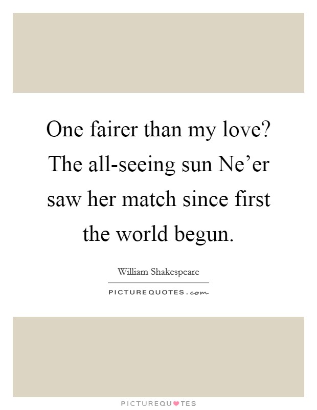 One fairer than my love? The all-seeing sun Ne'er saw her match since first the world begun Picture Quote #1