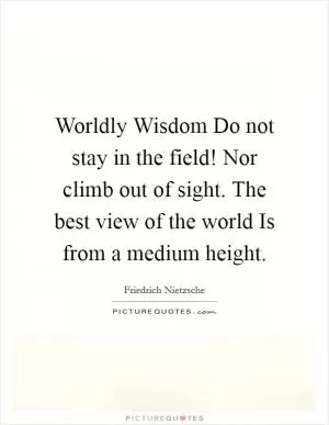 Worldly Wisdom Do not stay in the field! Nor climb out of sight. The best view of the world Is from a medium height Picture Quote #1