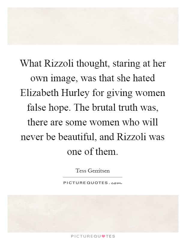 What Rizzoli thought, staring at her own image, was that she hated Elizabeth Hurley for giving women false hope. The brutal truth was, there are some women who will never be beautiful, and Rizzoli was one of them Picture Quote #1