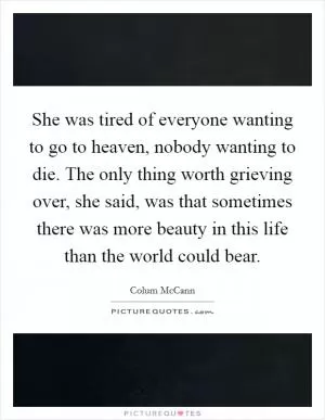 She was tired of everyone wanting to go to heaven, nobody wanting to die. The only thing worth grieving over, she said, was that sometimes there was more beauty in this life than the world could bear Picture Quote #1