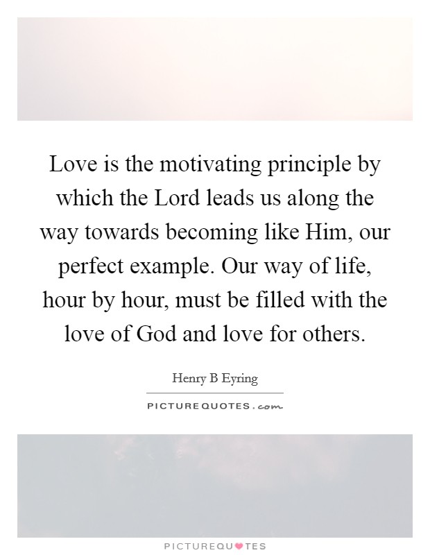 Love is the motivating principle by which the Lord leads us along the way towards becoming like Him, our perfect example. Our way of life, hour by hour, must be filled with the love of God and love for others Picture Quote #1