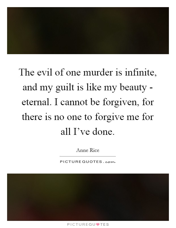 The evil of one murder is infinite, and my guilt is like my beauty - eternal. I cannot be forgiven, for there is no one to forgive me for all I've done Picture Quote #1