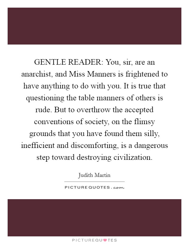 GENTLE READER: You, sir, are an anarchist, and Miss Manners is frightened to have anything to do with you. It is true that questioning the table manners of others is rude. But to overthrow the accepted conventions of society, on the flimsy grounds that you have found them silly, inefficient and discomforting, is a dangerous step toward destroying civilization Picture Quote #1