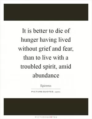 It is better to die of hunger having lived without grief and fear, than to live with a troubled spirit, amid abundance Picture Quote #1