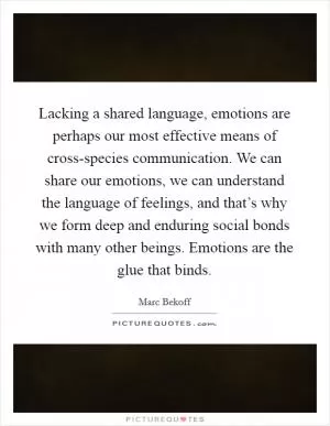 Lacking a shared language, emotions are perhaps our most effective means of cross-species communication. We can share our emotions, we can understand the language of feelings, and that’s why we form deep and enduring social bonds with many other beings. Emotions are the glue that binds Picture Quote #1