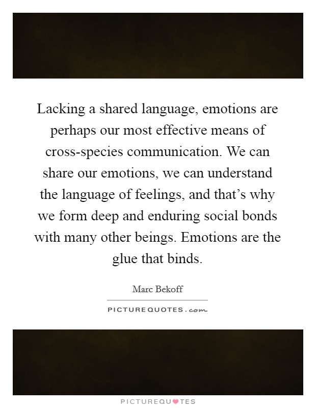 Lacking a shared language, emotions are perhaps our most effective means of cross-species communication. We can share our emotions, we can understand the language of feelings, and that's why we form deep and enduring social bonds with many other beings. Emotions are the glue that binds Picture Quote #1