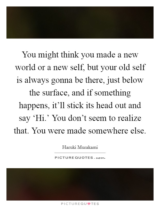 You might think you made a new world or a new self, but your old self is always gonna be there, just below the surface, and if something happens, it'll stick its head out and say ‘Hi.' You don't seem to realize that. You were made somewhere else Picture Quote #1
