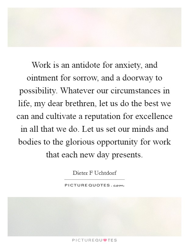 Work is an antidote for anxiety, and ointment for sorrow, and a doorway to possibility. Whatever our circumstances in life, my dear brethren, let us do the best we can and cultivate a reputation for excellence in all that we do. Let us set our minds and bodies to the glorious opportunity for work that each new day presents Picture Quote #1