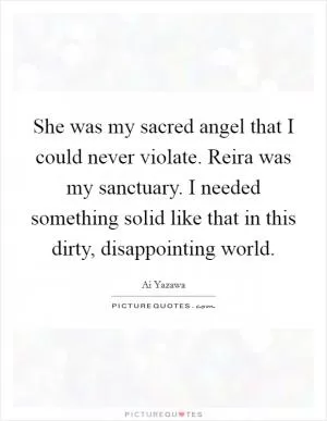 She was my sacred angel that I could never violate. Reira was my sanctuary. I needed something solid like that in this dirty, disappointing world Picture Quote #1