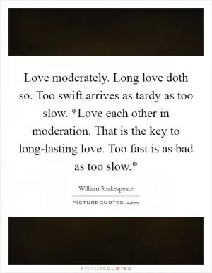 Love moderately. Long love doth so. Too swift arrives as tardy as too slow. *Love each other in moderation. That is the key to long-lasting love. Too fast is as bad as too slow.* Picture Quote #1