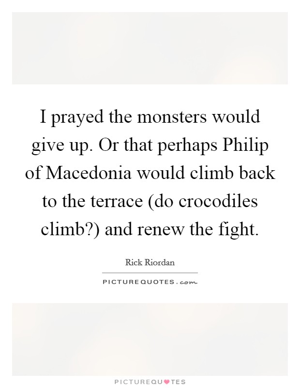 I prayed the monsters would give up. Or that perhaps Philip of Macedonia would climb back to the terrace (do crocodiles climb?) and renew the fight Picture Quote #1