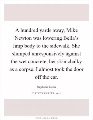 A hundred yards away, Mike Newton was lowering Bella’s limp body to the sidewalk. She slumped unresponsively against the wet concrete, her skin chalky as a corpse. I almost took the door off the car Picture Quote #1