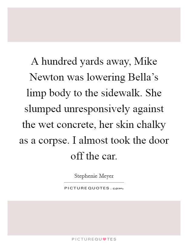 A hundred yards away, Mike Newton was lowering Bella's limp body to the sidewalk. She slumped unresponsively against the wet concrete, her skin chalky as a corpse. I almost took the door off the car Picture Quote #1