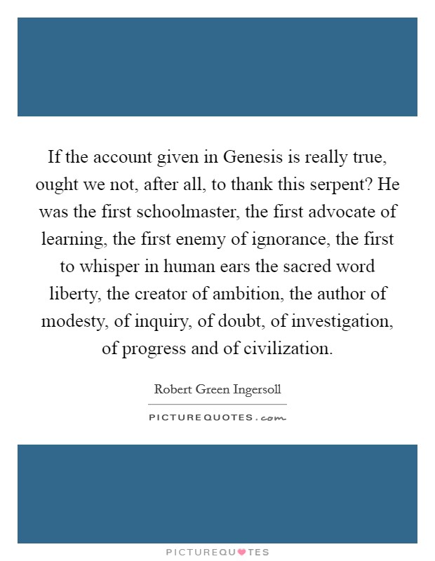 If the account given in Genesis is really true, ought we not, after all, to thank this serpent? He was the first schoolmaster, the first advocate of learning, the first enemy of ignorance, the first to whisper in human ears the sacred word liberty, the creator of ambition, the author of modesty, of inquiry, of doubt, of investigation, of progress and of civilization Picture Quote #1