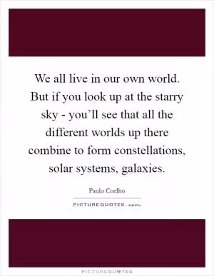 We all live in our own world. But if you look up at the starry sky - you’ll see that all the different worlds up there combine to form constellations, solar systems, galaxies Picture Quote #1