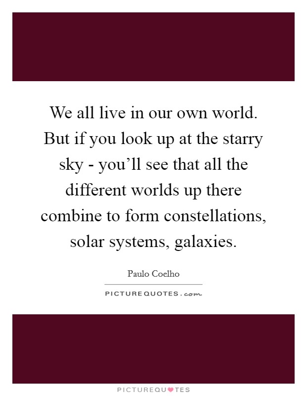 We all live in our own world. But if you look up at the starry sky - you'll see that all the different worlds up there combine to form constellations, solar systems, galaxies Picture Quote #1