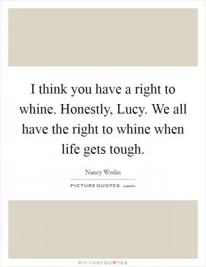 I think you have a right to whine. Honestly, Lucy. We all have the right to whine when life gets tough Picture Quote #1